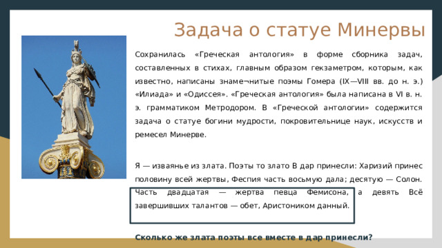 Задача о статуе Минервы Сохранилась «Греческая антология» в форме сборника задач, составленных в стихах, главным образом гекзаметром, которым, как известно, написаны знаме¬нитые поэмы Гомера (IX—VIII вв. до н. э.) «Илиада» и «Одиссея». «Греческая антология» была написана в VI в. н. э. грамматиком Метродором. В «Греческой антологии» содержится задача о статуе богини мудрости, покровительнице наук, искусств и ремесел Минерве. Я — изваянье из злата. Поэты то злато В дар принесли: Харизий принес половину всей жертвы, Феспия часть восьмую дала; десятую — Солон. Часть двадцатая — жертва певца Фемисона, а девять Всё завершивших талантов — обет, Аристоником данный. Сколько же злата поэты все вместе в дар принесли? 