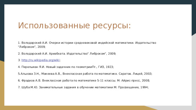 Использованные ресурсы: 1. Володарский А.И. Очерки истории средневековой индийской математики. Издательство “Либроком”, 2009; 2. Володарский А.И. Ариабхата. Издательство” Либроком”, 2009; 3. http://ru.wikipedia.org/wiki ; 4. Перельман Я.И. Новый задачник по геометрииПг., ГИЗ, 1923; 5.Альхова З.Н., Макеева А.В., Внеклассная работа по математике. Саратов. Лицей, 2003; 6. Фрадков А.В. Внеклассная работа по математике 5-11 классы. М: Айрис-пресс, 2008; 7. Шуба М.Ю. Занимательные задания в обучении математики М: Просвещение, 1994; 