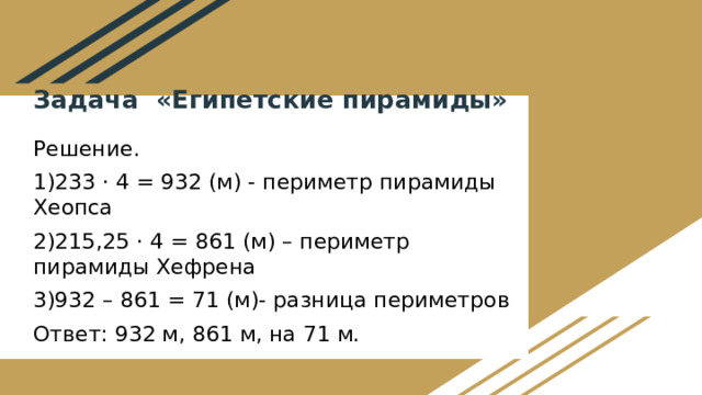 Задача «Египетские пирамиды»  Решение. 1)233 · 4 = 932 (м) - периметр пирамиды Хеопса 2)215,25 · 4 = 861 (м) – периметр пирамиды Хефрена 3)932 – 861 = 71 (м)- разница периметров Ответ: 932 м, 861 м, на 71 м.  