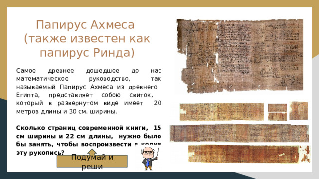 Папирус Ахмеса  (также известен как папирус Ринда) Самое древнее дошедшее до нас математическое руководство, так называемый Папирус Ахмеса из древнего Египта, представляет собою свиток, который в развернутом виде имеет 20 метров длины и 30 см. ширины. Сколько страниц современной книги, 15 см ширины и 22 см длины, нужно было бы занять, чтобы воспроизвести в копии эту рукопись? Подумай и реши 