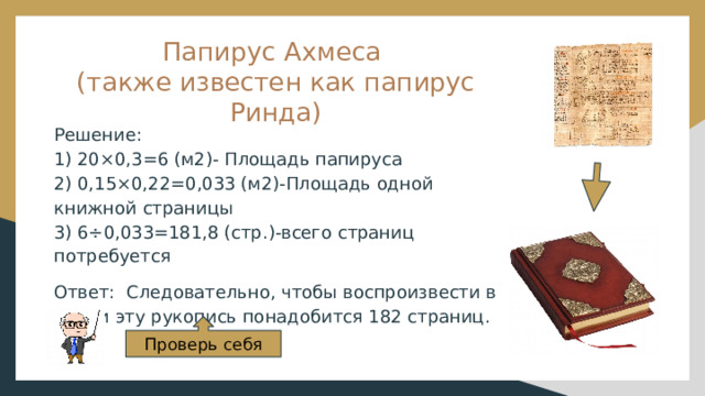 Папирус Ахмеса  (также известен как папирус Ринда) Решение: 1) 20×0,3=6 (м2)- Площадь папируса 2) 0,15×0,22=0,033 (м2)-Площадь одной книжной страницы 3) 6÷0,033=181,8 (стр.)-всего страниц потребуется Ответ: Следовательно, чтобы воспроизвести в копии эту рукопись понадобится 182 страниц. Проверь себя 