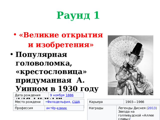 Раунд 1 «Великие открытия и изобретения» Популярная головоломка, «крестословица» придуманная А. Уинном в 1930 году для газеты  Дата рождения 9 ноября   1886 Место рождения Карьера Филадельфия ,  США 1903—1966 Профессия Награды актёр - комик Легенды Диснея   ( 2013 ) Звезда на голливудской «Аллее славы» [ 