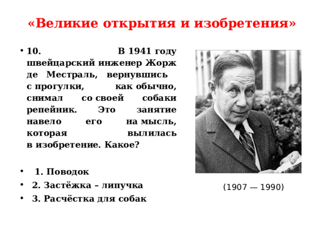 «Великие открытия и изобретения»   10.  В 1941 году швейцарский инженер Жорж де Местраль, вернувшись с прогулки, как обычно, снимал со своей собаки репейник. Это занятие навело его на мысль, которая вылилась в изобретение. Какое?   1. Поводок  2. Застёжка – липучка  3. Расчёстка для собак (1907 — 1990) 