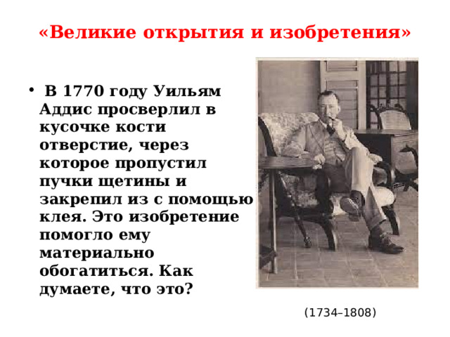 «Великие открытия и изобретения»    В 1770 году Уильям Аддис просверлил в кусочке кости отверстие, через которое пропустил пучки щетины и закрепил из с помощью клея. Это изобретение помогло ему материально обогатиться. Как думаете, что это? (1734–1808) 