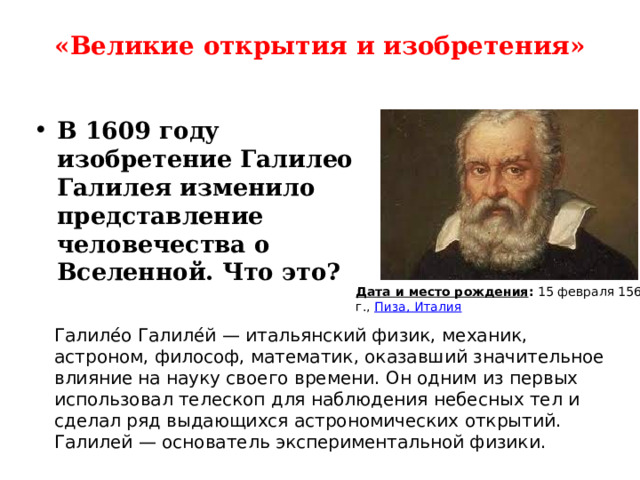 «Великие открытия и изобретения»   В 1609 году изобретение Галилео Галилея изменило представление человечества о Вселенной. Что это?  Дата и место рождения :  15 февраля 1564 г.,  Пиза, Италия Галиле́о Галиле́й — итальянский физик, механик, астроном, философ, математик, оказавший значительное влияние на науку своего времени. Он одним из первых использовал телескоп для наблюдения небесных тел и сделал ряд выдающихся астрономических открытий. Галилей — основатель экспериментальной физики. 