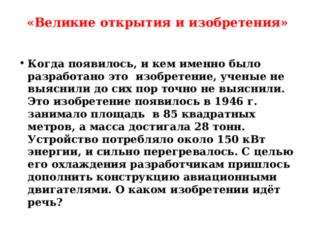 «Великие открытия и изобретения»   Когда появилось, и кем именно было разработано это изобретение, ученые не выяснили до сих пор точно не выяснили. Это изобретение появилось в 1946 г. занимало площадь в 85 квадратных метров, а масса достигала 28 тонн. Устройство потребляло около 150 кВт энергии, и сильно перегревалось. С целью его охлаждения разработчикам пришлось дополнить конструкцию авиационными двигателями. О каком изобретении идёт речь?  