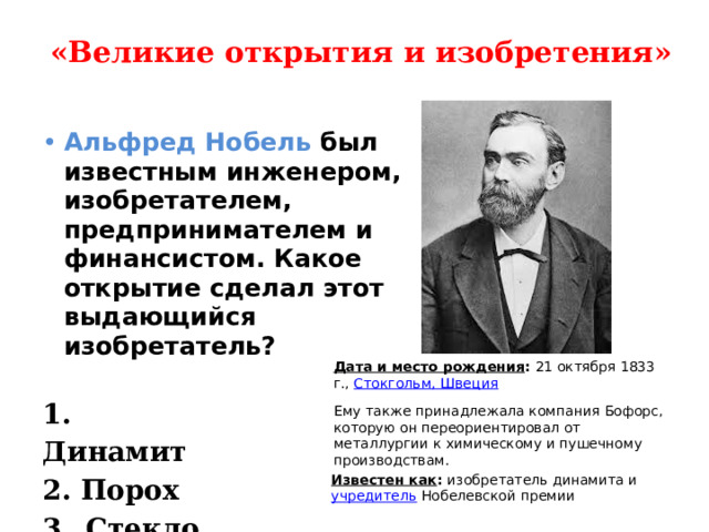 «Великие открытия и изобретения»   Альфред Нобель был известным инженером, изобретателем, предпринимателем и финансистом. Какое открытие сделал этот выдающийся изобретатель?  Дата и место рождения :  21 октября 1833 г.,  Стокгольм, Швеция 1. Динамит 2. Порох 3. Стекло Ему также принадлежала компания Бофорс, которую он переориентировал от металлургии к химическому и пушечному производствам. Известен как :  изобретатель динамита и  учредитель  Нобелевской премии 