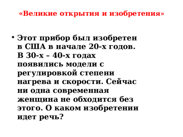 «Великие открытия и изобретени я»   Этот прибор был изобретен в США в начале 20-х годов. В 30-х – 40-х годах появились модели с регулировкой степени нагрева и скорости. Сейчас ни одна современная женщина не обходится без этого. О каком изобретении идет речь? 