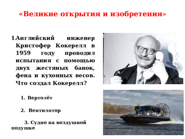 «Великие открытия и изобретения »   Английский инженер Кристофер Кокерелл в 1959 году проводил испытания с помощью двух жестяных банок, фена и кухонных весов. Что создал Кокерелл? Вертолёт  2. Вентилятор   3. Судно на воздушной подушке 