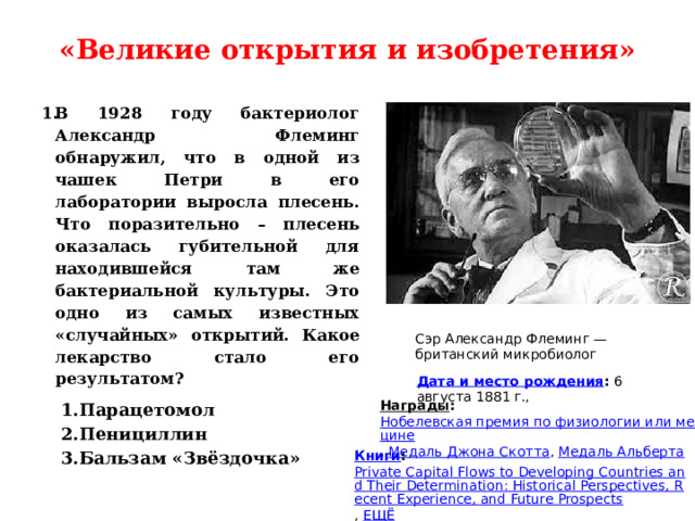 «Великие открытия и изобретения»   В 1928 году бактериолог Александр Флеминг обнаружил, что в одной из чашек Петри в его лаборатории выросла плесень. Что поразительно – плесень оказалась губительной для находившейся там же бактериальной культуры. Это одно из самых известных «случайных» открытий. Какое лекарство стало его результатом? Сэр Александр Флеминг — британский микробиолог Дата и место рождения :  6 августа 1881 г., 1.Парацетомол 2.Пенициллин 3.Бальзам «Звёздочка» Награды :  Нобелевская премия по физиологии или медицине ,  Медаль Джона Скотта ,  Медаль Альберта Книги :  Private Capital Flows to Developing Countries and Their Determination: Historical Perspectives, Recent Experience, and Future Prospects ,  ЕЩЁ 