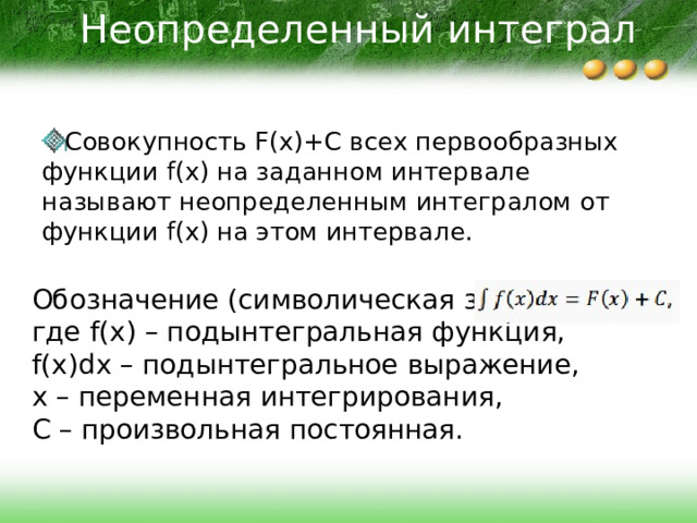 Неопределенный интеграл Совокупность F(x)+C всех первообразных функции f(x) на заданном интервале называют неопределенным интегралом от функции f(x) на этом интервале. Обозначение (символическая запись): где f(x) – подынтегральная функция, f(x)dx – подынтегральное выражение, x – переменная интегрирования, C – произвольная постоянная. 
