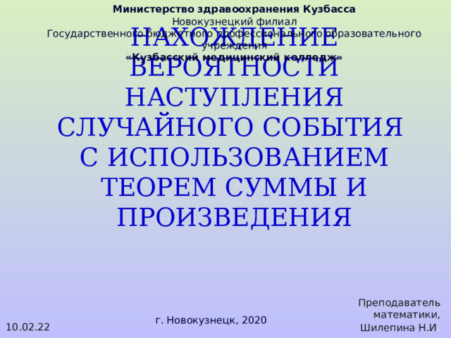 Министерство здравоохранения Кузбасса Новокузнецкий филиал Государственного бюджетного профессионального образовательного учреждения «Кузбасский медицинский колледж» НАХОЖДЕНИЕ ВЕРОЯТНОСТИ НАСТУПЛЕНИЯ СЛУЧАЙНОГО СОБЫТИЯ  С ИСПОЛЬЗОВАНИЕМ ТЕОРЕМ СУММЫ И ПРОИЗВЕДЕНИЯ Преподаватель математики, Шилепина Н.И . 10.02.22 г. Новокузнецк, 2020 