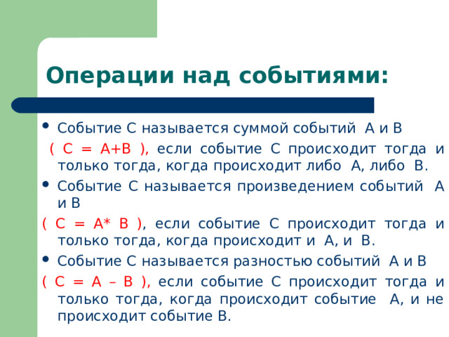 Операции над событиями: Событие С называется суммой событий А и В  ( С = А+В ), если событие С происходит тогда и только тогда, когда происходит либо А, либо В. Событие С называется произведением событий А и В ( С = А* В ) , если событие С происходит тогда и только тогда, когда происходит и А, и В. Событие С называется разностью событий А и В ( С = А – В ), если событие С происходит тогда и только тогда, когда происходит событие А, и не происходит событие В. 