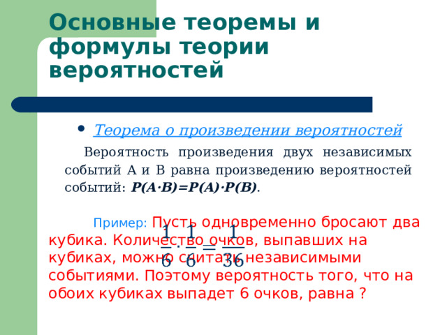     Основные теоремы и формулы теории вероятностей   Теорема о произведении вероятностей Вероятность произведения двух независимых событий A и B равна произведению вероятностей событий: P(A·B)=P(A)·P(B) .  Пример: Пусть одновременно бросают два кубика. Количество очков, выпавших на кубиках, можно считать независимыми событиями. Поэтому вероятность того, что на обоих кубиках выпадет 6 очков, равна ? 