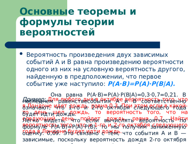 Основные теоремы и формулы теории вероятностей Вероятность произведения двух зависимых событий A и B равна произведению вероятности одного из них на условную вероятность другого, найденную в предположении, что первое событие уже наступило: P(A·B)=P(A)·P(B|A).  Решение: Она равна P(A·B)=P(A)·P(B|A)=0,3·0,7=0,21. В последнем равенствесобытия A и B соответственно означают, что 1-го и 2-го октября следующего года будет идти дождь. Легко видеть, что если вычислять вероятность по формуле P(A·B)=P(A)·P(B), то мы получим заниженную оценку: 0,09. Это связано с тем, что события A и B — зависимые, поскольку вероятность дождя 2-го октября зависит от того, был ли дождь 1-го октября .  Пример:  Для любого дня в октябре вероятность того, что в Лондоне идет дождь, равна 0,3. При этом если в какой-то день шел дождь, то вероятность того, что на следующий день пойдет дождь, равна 0,7. Найти вероятность того, что и 1-го и 2-го октября следующего года в Лондоне будет идти дождь. 