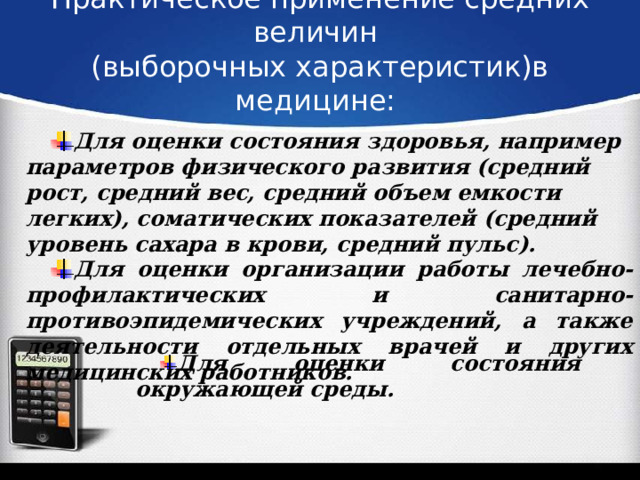 Практическое применение средних величин  (выборочных характеристик)в медицине:   Для оценки состояния здоровья, например параметров физического развития (средний рост, средний вес, средний объем емкости легких), соматических показателей (средний уровень сахара в крови, средний пульс). Для оценки организации работы лечебно-профилактических и санитарно-противоэпидемических учреждений, а также деятельности отдельных врачей и других медицинских работников. Для оценки состояния окружающей среды. 