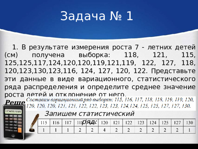 Задача № 1 1. В результате измерения роста 7 - летних детей (см) получена выборка: 118, 121, 115, 125,125,117,124,120,120,119,121,119, 122, 127, 118, 120,123,130,123,116, 124, 127, 120, 122. Представьте эти данные в виде вариационного, статистического ряда распределения и определите среднее значение роста детей и отклонение от него. Решение: Запишем статистический ряд: 