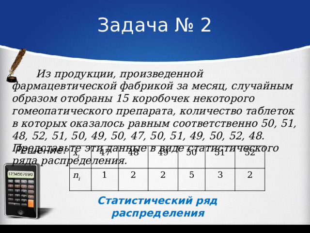Задача № 2 Из продукции, произведенной фармацевтической фабрикой за месяц, случайным образом отобраны 15 коробочек некоторого гомеопатического препарата, количество таблеток в которых оказалось равным соответственно 50, 51, 48, 52, 51, 50, 49, 50, 47, 50, 51, 49, 50, 52, 48. Представьте эти данные в виде статистического ряда распределения. Решение: x i n i 47 48 1 49 2 2 50 5 51 52 3 2 Статистический ряд распределения 