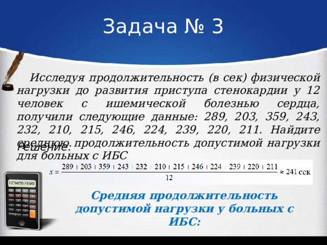 Задача № 3 Исследуя продолжительность (в сек) физической нагрузки до развития приступа стенокардии у 12 человек с ишемической болезнью сердца, получили следующие данные: 289, 203, 359, 243, 232, 210, 215, 246, 224, 239, 220, 211. Найдите среднюю продолжительность допустимой нагрузки для больных с ИБС Решение: Средняя продолжительность допустимой нагрузки у больных с ИБС: 