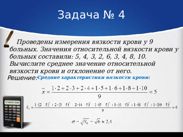 Задача № 4 Проведены измерения вязкости крови у 9 больных. Значения относительной вязкости крови у больных составили: 5, 4, 3, 2, 6, 3, 4, 8, 10. Вычислите среднее значение относительной вязкости крови и отклонение от него. Решение: Средние характеристики вязкости крови:  