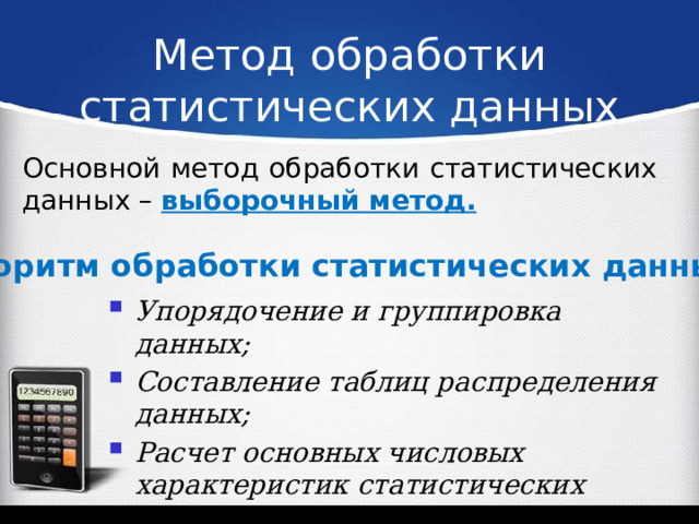 Метод обработки статистических данных Основной метод обработки статистических данных – выборочный метод. Алгоритм обработки статистических данных: Упорядочение и группировка данных; Составление таблиц распределения данных; Расчет основных числовых характеристик статистических данных; Построение графиков распределения данных 