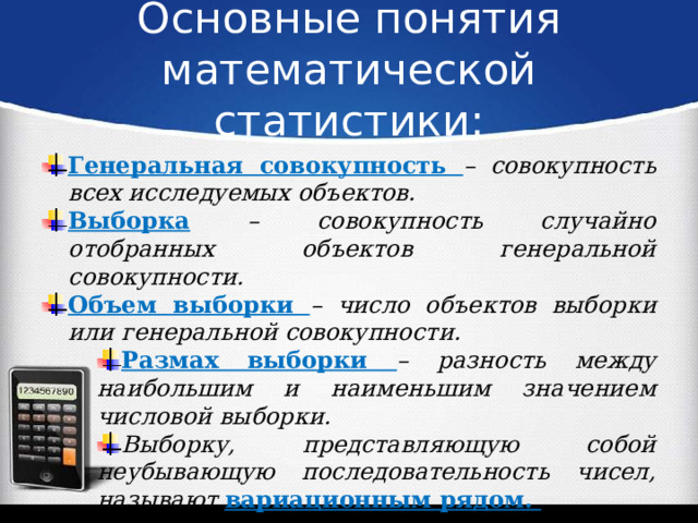 Основные понятия математической статистики: Генеральная совокупность – совокупность всех исследуемых объектов. Выборка – совокупность случайно отобранных объектов генеральной совокупности. Объем выборки – число объектов выборки или генеральной совокупности. Размах выборки – разность между наибольшим и наименьшим значением числовой выборки. Выборку, представляющую собой неубывающую последовательность чисел, называют вариационным рядом. 