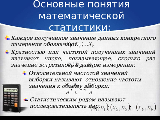 Основные понятия математической статистики:   Каждое полученное значение данных конкретного измерения обозначают: Кратностью или частотой полученных значений называют число, показывающее, сколько раз значение встретилось в данном измерении: Относительной частотой значений выборки называют отношение частоты значения к объему выборки: Статистическим рядом называют последовательность пар: 