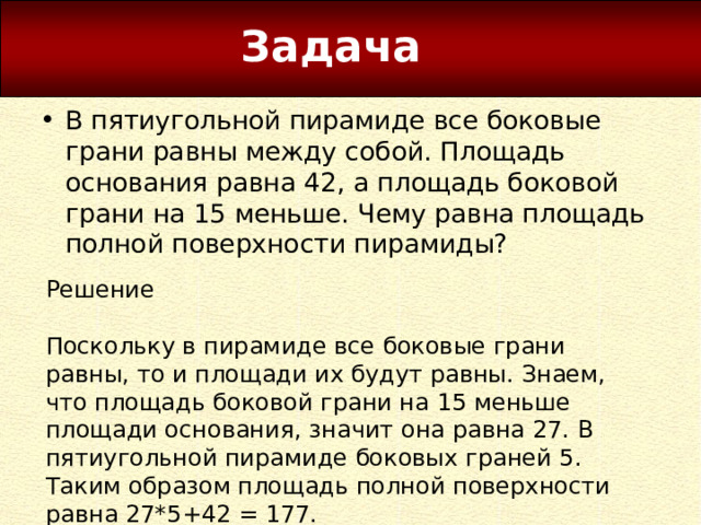 Задача В пятиугольной пирамиде все боковые грани равны между собой. Площадь основания равна 42, а площадь боковой грани на 15 меньше. Чему равна площадь полной поверхности пирамиды? Решение Поскольку в пирамиде все боковые грани равны, то и площади их будут равны. Знаем, что площадь боковой грани на 15 меньше площади основания, значит она равна 27. В пятиугольной пирамиде боковых граней 5. Таким образом площадь полной поверхности равна 27*5+42 = 177. 