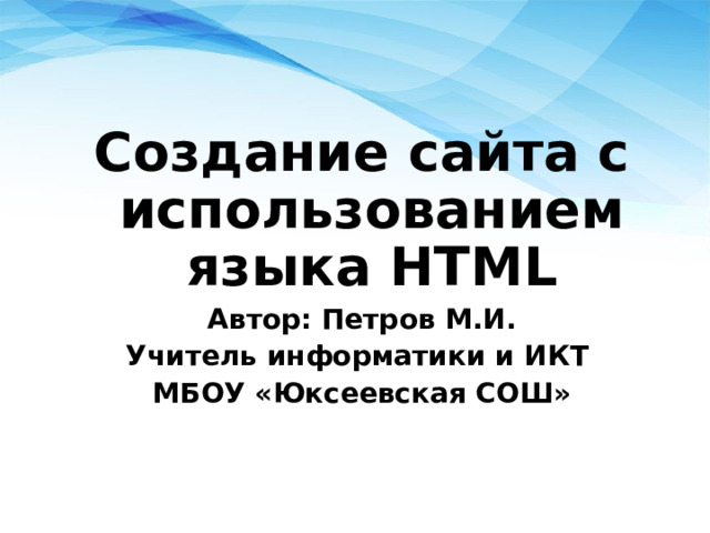 Cоздание сайта с использованием языка HTML Автор: Петров М.И. Учитель информатики и ИКТ МБОУ «Юксеевская СОШ» 