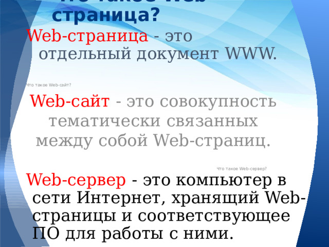 Что такое Web-страница? Web-страница - это отдельный документ WWW. Что такое Web-сайт? Web-сайт - это совокупность тематически связанных между собой Web-страниц. Что такое Web-сервер? Web-сервер - это компьютер в сети Интернет, хранящий Web-страницы и соответствующее ПО для работы с ними. 