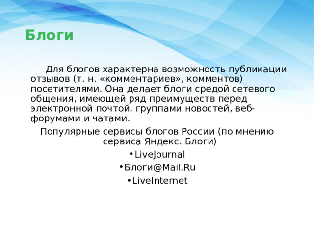 Блоги  Для блогов характерна возможность публикации отзывов (т. н. «комментариев», комментов) посетителями. Она делает блоги средой сетевого общения, имеющей ряд преимуществ перед электронной почтой, группами новостей, веб-форумами и чатами. Популярные сервисы блогов России (по мнению сервиса Яндекс. Блоги) LiveJournal Блоги@Mail.Ru LiveInternet 