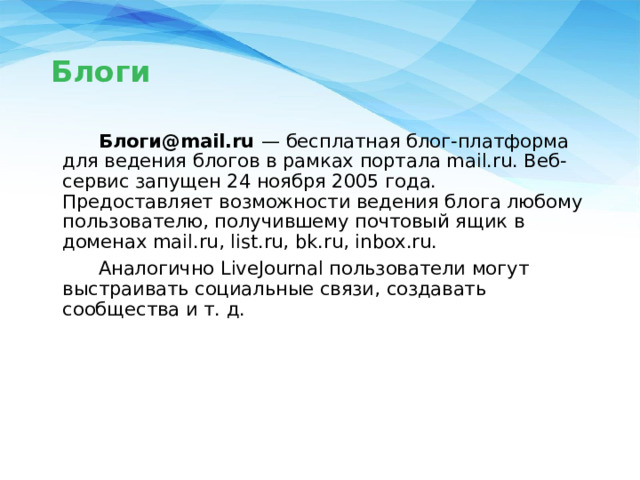Блоги  Блоги@mail.ru  — бесплатная блог-платформа для ведения блогов в рамках портала mail.ru. Веб-сервис запущен 24 ноября 2005 года. Предоставляет возможности ведения блога любому пользователю, получившему почтовый ящик в доменах mail.ru, list.ru, bk.ru, inbox.ru.  Аналогично LiveJournal пользователи могут выстраивать социальные связи, создавать сообщества и т. д. 