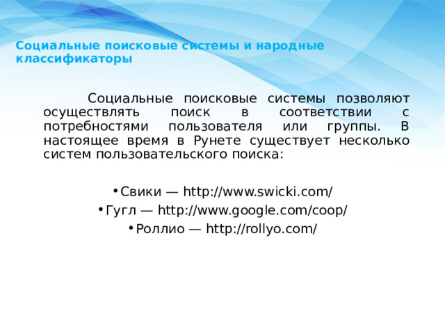   Социальные поисковые системы и народные классификаторы    Социальные поисковые системы позволяют осуществлять поиск в соответствии с потребностями пользователя или группы. В настоящее время в Рунете существует несколько систем пользовательского поиска: Свики — http://www.swicki.com/ Гугл — http://www.google.com/coop/ Роллио — http://rollyo.com/ 