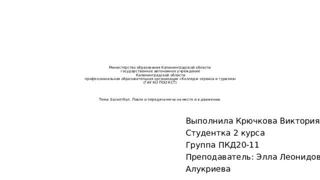 Министерство образования Калининградской области государственное автономное учреждение Калининградской области профессиональная образовательная организация «Колледж сервиса и туризма» (ГАУ КО ПОО КСТ) Тема: Баскетбол. Ловля и передача мяча на месте и в движении. Выполнила Крючкова Виктория Студентка 2 курса Группа ПКД20-11 Преподаватель: Элла Леонидовна Алукриева