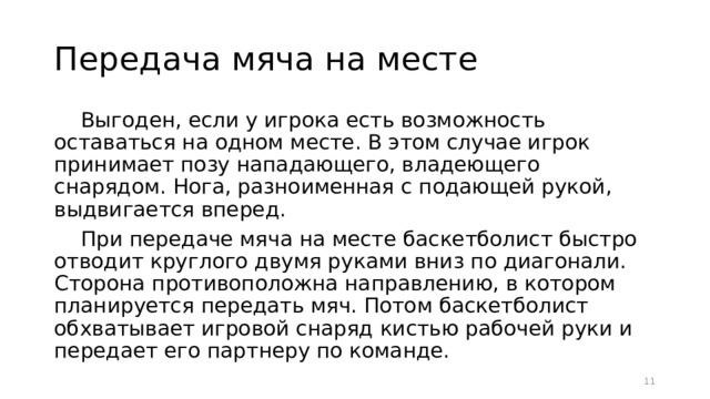 Передача мяча на месте Выгоден, если у игрока есть возможность оставаться на одном месте. В этом случае игрок принимает позу нападающего, владеющего снарядом. Нога, разноименная с подающей рукой, выдвигается вперед. При передаче мяча на месте баскетболист быстро отводит круглого двумя руками вниз по диагонали. Сторона противоположна направлению, в котором планируется передать мяч. Потом баскетболист обхватывает игровой снаряд кистью рабочей руки и передает его партнеру по команде.