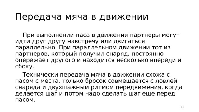 Передача мяча в движении При выполнении паса в движении партнеры могут идти друг другу навстречу или двигаться параллельно. При параллельном движении тот из партнеров, который получил снаряд, постоянно опережает другого и находится несколько впереди и сбоку. Технически передача мяча в движении схожа с пасом с места, только бросок совмещается с ловлей снаряда и двухшажным ритмом передвижения, когда делается шаг и потом надо сделать шаг еще перед пасом.