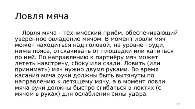 Ловля мяча Ловля мяча – технический приём, обеспечивающий уверенное овладение мячом. В момент ловли мяч может находиться над головой, на уровне груди, ниже пояса, отскакивать от площадки или катиться по ней. По направлению к партнёру мяч может лететь навстречу, сбоку или сзади. Ловить (или принимать) мяч нужно двумя руками. Во время касания мяча руки должны быть вытянуты по направлению к летящему мячу, а в момент ловли мяча руки должны быстро сгибаться в локтях (с мячом в руках) для ослабления силы удара.