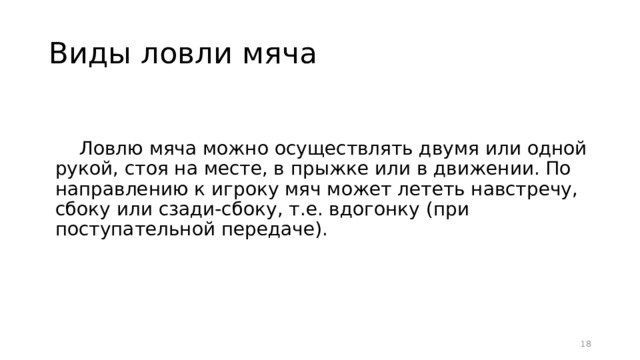 Виды ловли мяча Ловлю мяча можно осуществлять двумя или одной рукой, стоя на месте, в прыжке или в движении. По направлению к игроку мяч может лететь навстречу, сбоку или сзади-сбоку, т.е. вдогонку (при поступательной передаче).