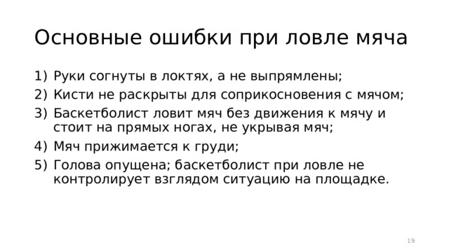 Основные ошибки при ловле мяча Руки согнуты в локтях, а не выпрямлены; Кисти не раскрыты для соприкосновения с мячом; Баскетболист ловит мяч без движения к мячу и стоит на прямых ногах, не укрывая мяч; Мяч прижимается к груди; Голова опущена; баскетболист при ловле не контролирует взглядом ситуацию на площадке.