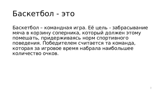 Баскетбол - это Баскетбол – командная игра. Её цель - забрасывание мяча в корзину соперника, который должен этому помешать, придерживаясь норм спортивного поведения. Победителем считается та команда, которая за игровое время набрала наибольшее количество очков.