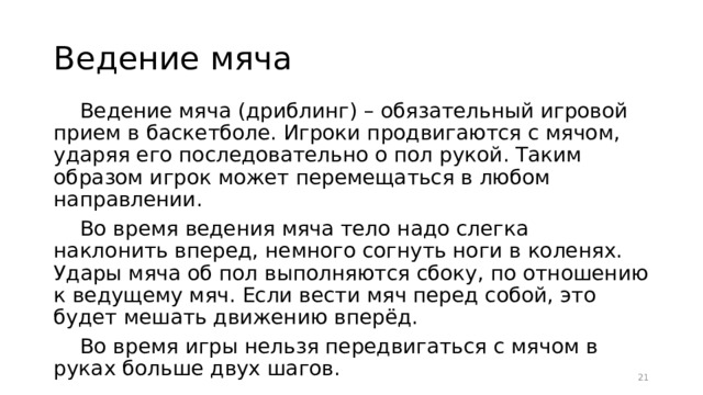 Ведение мяча Ведение мяча (дриблинг) – обязательный игровой прием в баскетболе. Игроки продвигаются с мячом, ударяя его последовательно о пол рукой. Таким образом игрок может перемещаться в любом направлении. Во время ведения мяча тело надо слегка наклонить вперед, немного согнуть ноги в коленях. Удары мяча об пол выполняются сбоку, по отношению к ведущему мяч. Если вести мяч перед собой, это будет мешать движению вперёд. Во время игры нельзя передвигаться с мячом в руках больше двух шагов.