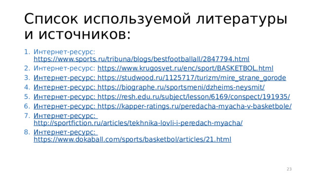 Список используемой литературы и источников: Интернет-ресурс: https://www.sports.ru/tribuna/blogs/bestfootballall/2847794.html Интернет-ресурс: https://www.krugosvet.ru/enc/sport/BASKETBOL.html Интернет-ресурс: https://studwood.ru/1125717/turizm/mire_strane_gorode Интернет-ресурс: https://biographe.ru/sportsmeni/dzheims-neysmit/ Интернет-ресурс: https://resh.edu.ru/subject/lesson/6169/conspect/191935/ Интернет-ресурс: https://kapper-ratings.ru/peredacha-myacha-v-basketbole/ Интернет-ресурс: http://sportfiction.ru/articles/tekhnika-lovli-i-peredach-myacha/ Интернет-ресурс: https://www.dokaball.com/sports/basketbol/articles/21.html