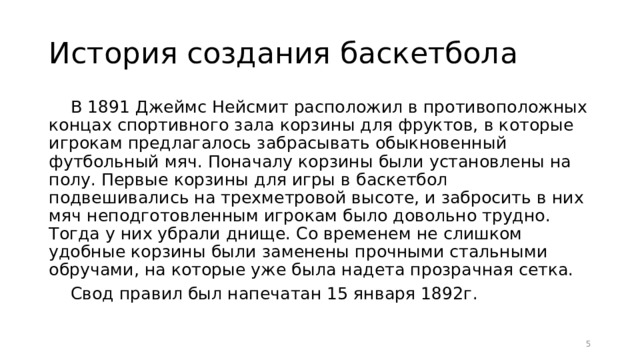 История создания баскетбола В 1891 Джеймс Нейсмит расположил в противоположных концах спортивного зала корзины для фруктов, в которые игрокам предлагалось забрасывать обыкновенный футбольный мяч. Поначалу корзины были установлены на полу. Первые корзины для игры в баскетбол подвешивались на трехметровой высоте, и забросить в них мяч неподготовленным игрокам было довольно трудно. Тогда у них убрали днище. Со временем не слишком удобные корзины были заменены прочными стальными обручами, на которые уже была надета прозрачная сетка. Свод правил был напечатан 15 января 1892г.