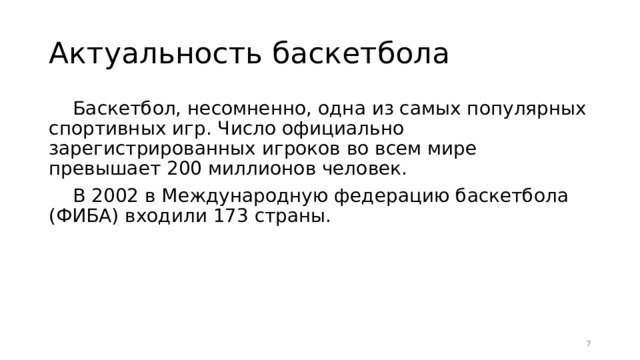 Актуальность баскетбола Баскетбол, несомненно, одна из самых популярных спортивных игр. Число официально зарегистрированных игроков во всем мире превышает 200 миллионов человек. В 2002 в Международную федерацию баскетбола (ФИБА) входили 173 страны.