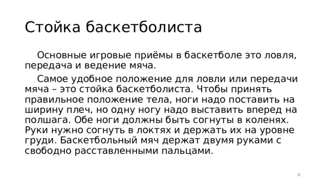 Стойка баскетболиста Основные игровые приёмы в баскетболе это ловля, передача и ведение мяча. Самое удобное положение для ловли или передачи мяча – это стойка баскетболиста. Чтобы принять правильное положение тела, ноги надо поставить на ширину плеч, но одну ногу надо выставить вперед на полшага. Обе ноги должны быть согнуты в коленях. Руки нужно согнуть в локтях и держать их на уровне груди. Баскетбольный мяч держат двумя руками с свободно расставленными пальцами.