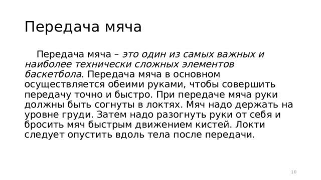 Передача мяча Передача мяча – это один из самых важных и наиболее технически сложных элементов баскетбола . Передача мяча в основном осуществляется обеими руками, чтобы совершить передачу точно и быстро. При передаче мяча руки должны быть согнуты в локтях. Мяч надо держать на уровне груди. Затем надо разогнуть руки от себя и бросить мяч быстрым движением кистей. Локти следует опустить вдоль тела после передачи.