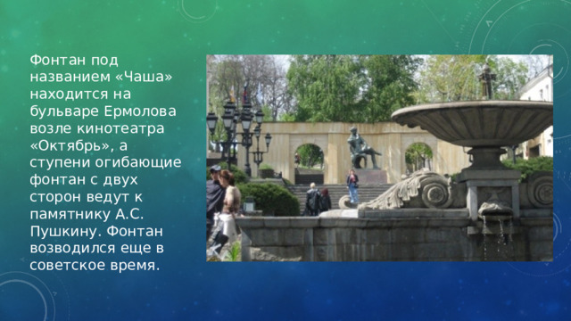 Фонтан под названием «Чаша» находится на бульваре Ермолова возле кинотеатра «Октябрь», а ступени огибающие фонтан с двух сторон ведут к памятнику А.С. Пушкину. Фонтан возводился еще в советское время. 