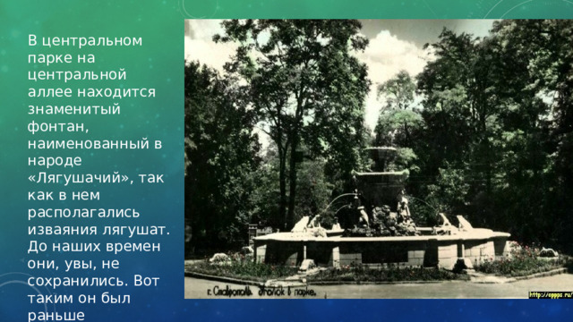 В центральном парке на центральной аллее находится знаменитый фонтан, наименованный в народе «Лягушачий», так как в нем располагались изваяния лягушат. До наших времен они, увы, не сохранились. Вот таким он был раньше 