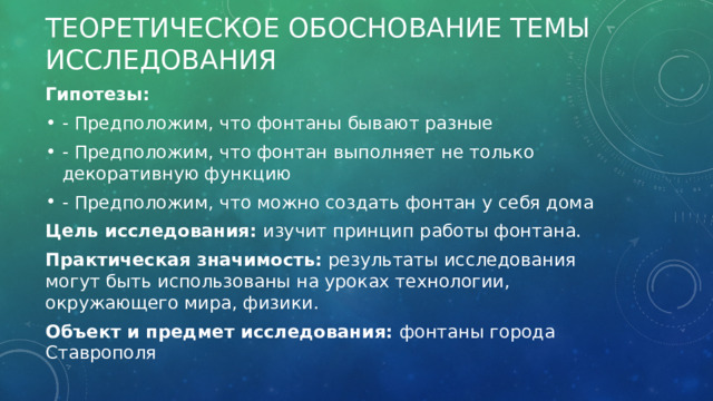 Теоретическое обоснование темы исследования Гипотезы: - Предположим, что фонтаны бывают разные - Предположим, что фонтан выполняет не только декоративную функцию - Предположим, что можно создать фонтан у себя дома Цель исследования: изучит принцип работы фонтана. Практическая значимость: результаты исследования могут быть использованы на уроках технологии, окружающего мира, физики. Объект и предмет исследования: фонтаны города Ставрополя 