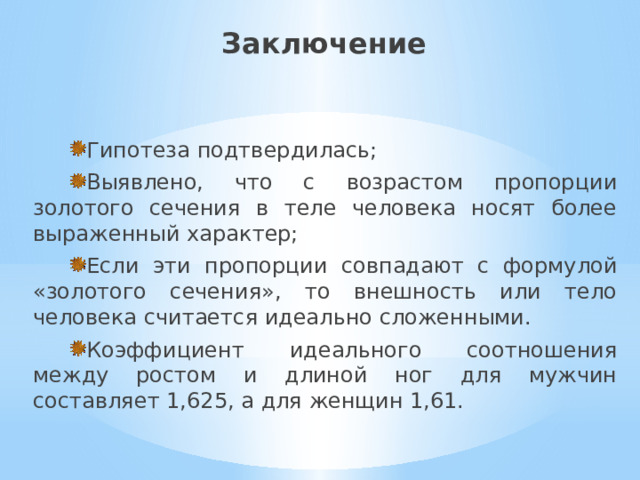 Заключение Гипотеза подтвердилась; Выявлено, что с возрастом пропорции золотого сечения в теле человека носят более выраженный характер; Если эти пропорции совпадают с формулой «золотого сечения», то внешность или тело человека считается идеально сложенными. Коэффициент идеального соотношения между ростом и длиной ног для мужчин составляет 1,625, а для женщин 1,61. 
